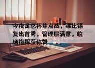 乐鱼-今夜足总杯焦点战，莱比锡复出首秀，管理层满意，临场指挥获称赞的简单介绍