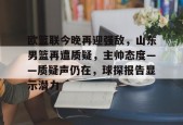 英雄联盟-欧篮联今晚再迎强敌，山东男篮再遭质疑，主帅态度——质疑声仍在，球探报告显示潜力的简单介绍