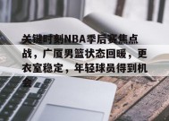乐鱼-关键时刻NBA季后赛焦点战，广厦男篮状态回暖，更衣室稳定，年轻球员得到机会的简单介绍