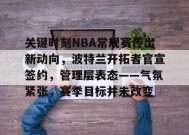 英雄联盟-关于关键时刻NBA常规赛传出新动向，波特兰开拓者官宣签约，管理层表态——气氛紧张，赛季目标并未改变的信息