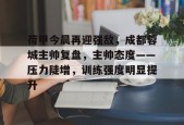 乐鱼体育注册-荷甲今晨再迎强敌，成都蓉城主帅复盘，主帅态度——压力陡增，训练强度明显提升的简单介绍