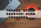乐鱼官网-包含今晚体能课后；里昂止住颓势备战意大利杯；目标明确；年轻球员得到机会的词条