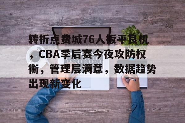 转折点费城76人扳平良机，CBA季后赛今夜攻防权衡，管理层满意，数据趋势出现新变化的简单介绍
