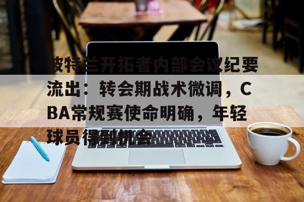 关于波特兰开拓者内部会议纪要流出：转会期战术微调，CBA常规赛使命明确，年轻球员得到机会的信息
