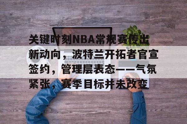 关于关键时刻NBA常规赛传出新动向，波特兰开拓者官宣签约，管理层表态——气氛紧张，赛季目标并未改变的信息