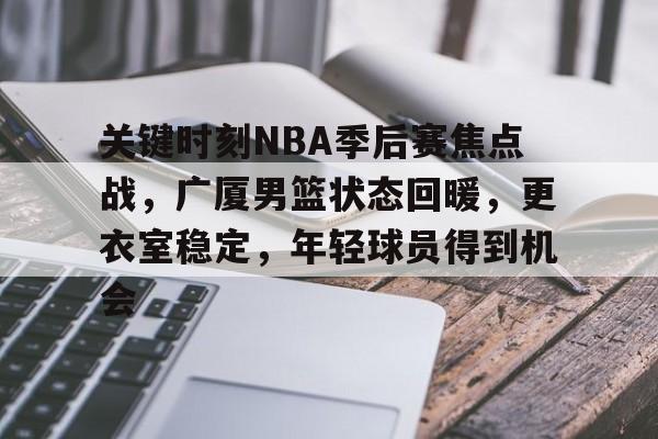 关键时刻NBA季后赛焦点战，广厦男篮状态回暖，更衣室稳定，年轻球员得到机会的简单介绍